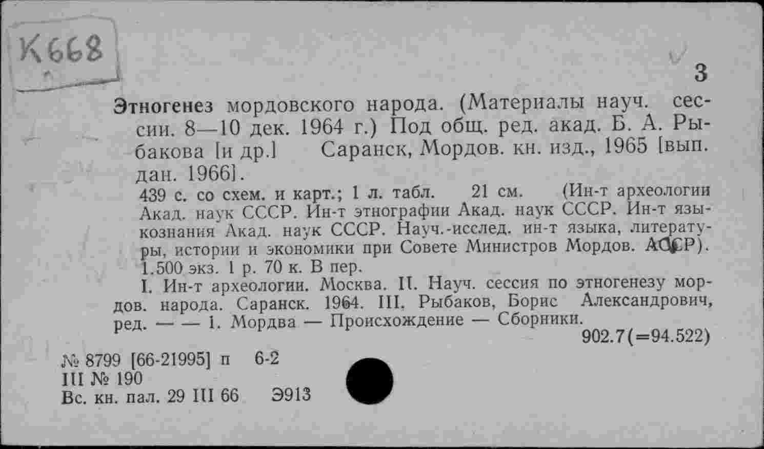 ﻿К662
•______.	з
Этногенез мордовского народа. (Материалы науч, сессии. 8—10 дек. 1964 г.) Под общ. ред. акад. Б. А. Рыбакова [и др.] Саранск, Мордов. кн. изд., 1965 [вып. дан. 1966].
439 с. со схем, и карт.; 1 л. табл. 21 см. (Ин-т археологии Акад, наук СССР. Ин-т этнографии Акад, наук СССР. Ин-т языкознания Акад, наук СССР. Науч.-исслед. ин-т языка, литературы, истории и экономики при Совете Министров Мордов. AtJfP). 1.500 экз. 1 р. 70 к. В пер.
I. Ин-т археологии. Москва. II. Науч, сессия по этногенезу мордов. народа. Саранск. 1964. III, Рыбаков, Борис Александрович, ред. — — 1. Мордва — Происхождение — Сборники.^
№ 8799 [66-21995] п 6-2
III № 190
Вс. кн. пал. 29 III 66	Э913